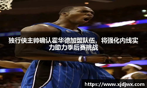 独行侠主帅确认霍华德加盟队伍，将强化内线实力助力季后赛挑战
