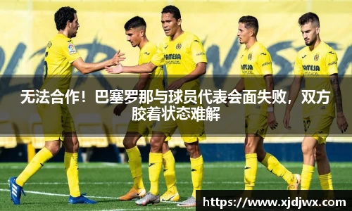 无法合作！巴塞罗那与球员代表会面失败，双方胶着状态难解