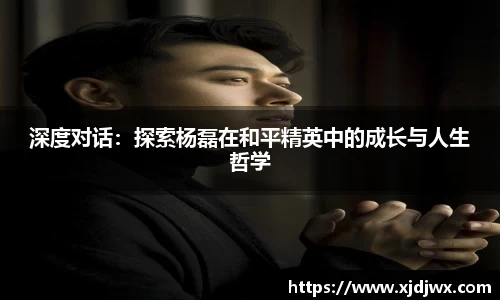深度对话：探索杨磊在和平精英中的成长与人生哲学